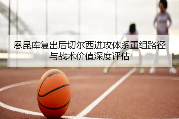 恩昆库复出后切尔西进攻体系重组路径与战术价值深度评估