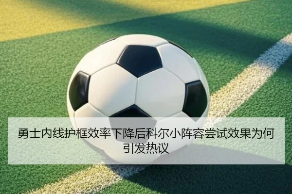 勇士内线护框效率下降后科尔小阵容尝试效果为何引发热议